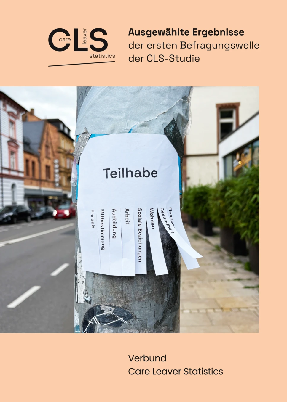 Bild vom orangenen Deckblatt der Broschüre. Mittig ist ein Foto von einem Abreisszettel an einem Ampelpfahl. Auf dem Zettel steht Teilhabe. Auf den Abreisszetteln steht jeweils Freizeit, Mitbestimmung, Ausbildung, Arbeit, Soziale Beziehungen, Wohnen, Gesundheit und Finanzen. Der Titel der Broschüre ist "Ausgewählte Ergebnisse der ersten Befragungswelle der CLS-Studie." Unter dem Foto steht Verbund Care Leaver Statistics. 




